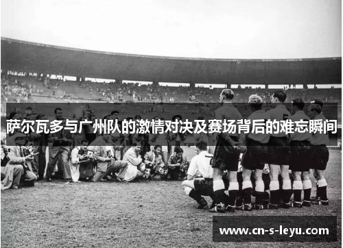 萨尔瓦多与广州队的激情对决及赛场背后的难忘瞬间