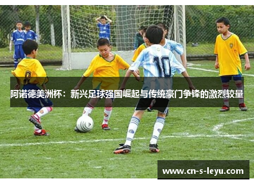 阿诺德美洲杯：新兴足球强国崛起与传统豪门争锋的激烈较量