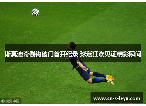 斯莫迪奇倒钩破门首开纪录 球迷狂欢见证精彩瞬间