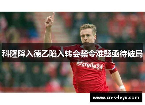 科隆降入德乙陷入转会禁令难题亟待破局