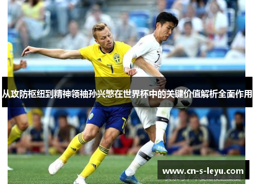 从攻防枢纽到精神领袖孙兴慜在世界杯中的关键价值解析全面作用